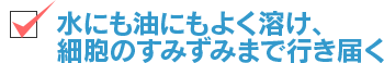 水にも油にもよく溶け、細胞のすみずみまで行き届く