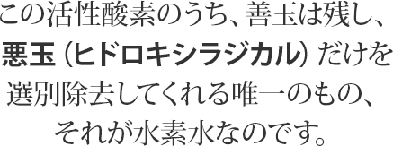 この活性酸素のうち、善玉は残し、悪玉（ヒドロキシラジカル）だけを選別除去してくれる唯一のもの、それが水素水なのです。
