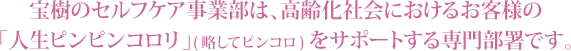 宝樹のセルフケア事業部は、高齢化社会におけるお客様の「人生ピンピンコロリ」(略してピンコロ) をサポートする専門部署です。